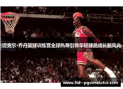 迈克尔·乔丹篮球训练营全球热潮引领年轻球员成长新风尚